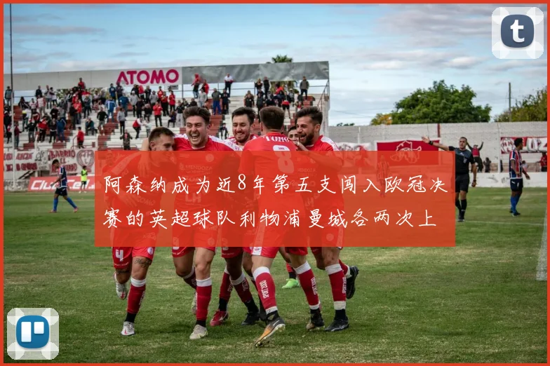 阿森纳成为近8年第五支闯入欧冠决赛的英超球队利物浦曼城各两次上演辉煌