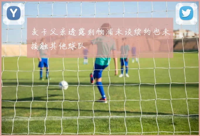 麦卡父亲透露利物浦未谈续约也未接触其他球队