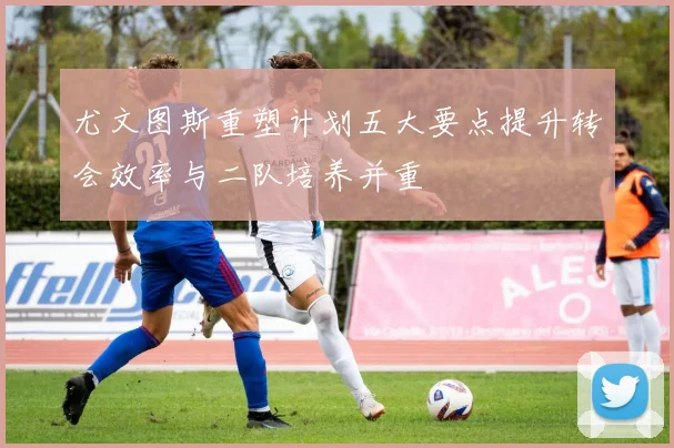 尤文图斯重塑计划五大要点提升转会效率与二队培养并重
