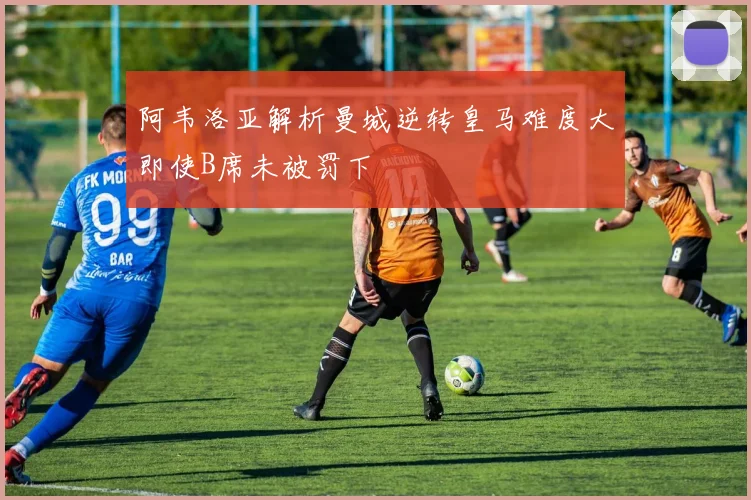 阿韦洛亚解析曼城逆转皇马难度大即使B席未被罚下