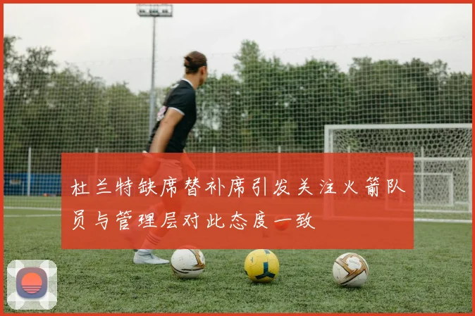 杜兰特缺席替补席引发关注火箭队员与管理层对此态度一致