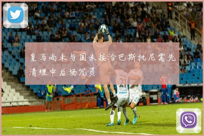 皇马尚未与国米接洽巴斯托尼需先清理中后场冗员