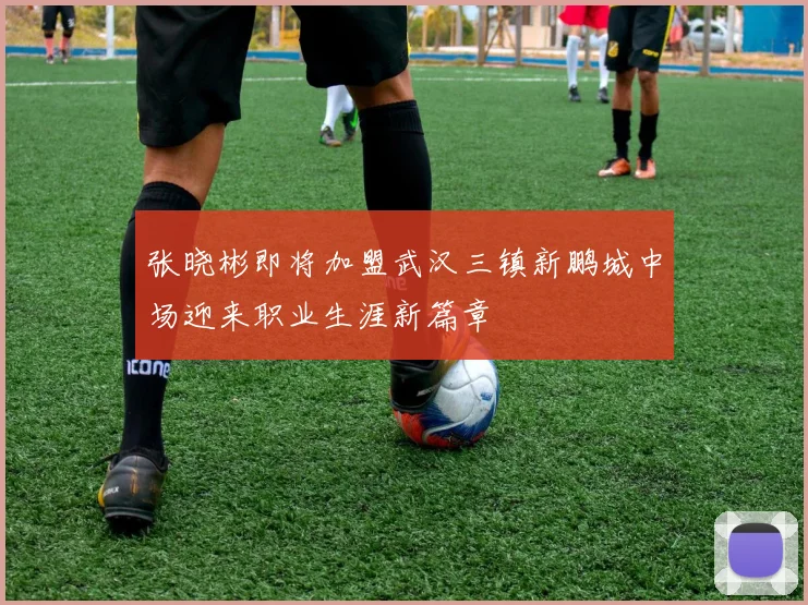 张晓彬即将加盟武汉三镇新鹏城中场迎来职业生涯新篇章