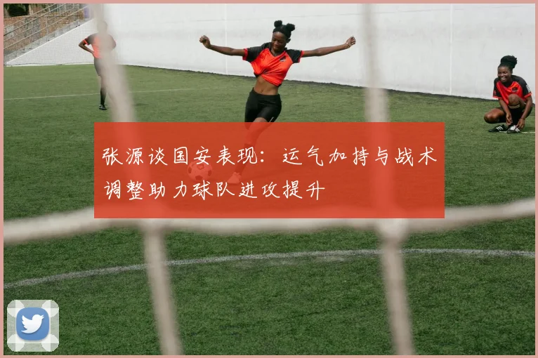 张源谈国安表现：运气加持与战术调整助力球队进攻提升