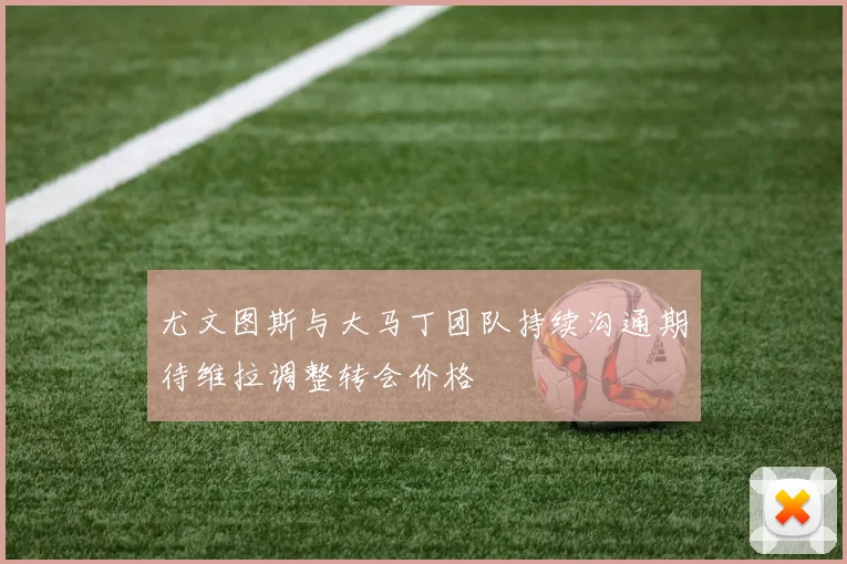 尤文图斯与大马丁团队持续沟通期待维拉调整转会价格