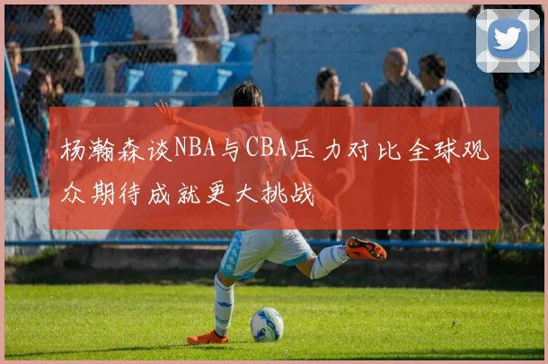 杨瀚森谈NBA与CBA压力对比全球观众期待成就更大挑战