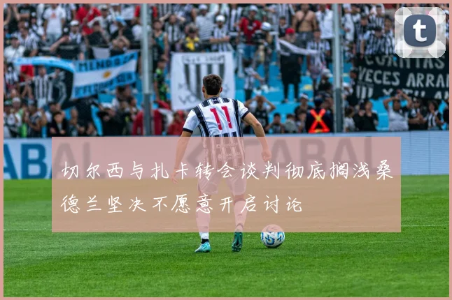 切尔西与扎卡转会谈判彻底搁浅桑德兰坚决不愿意开启讨论