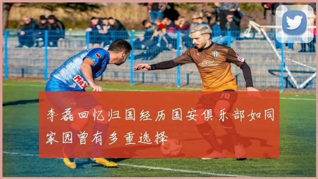 李磊回忆归国经历国安俱乐部如同家园曾有多重选择
