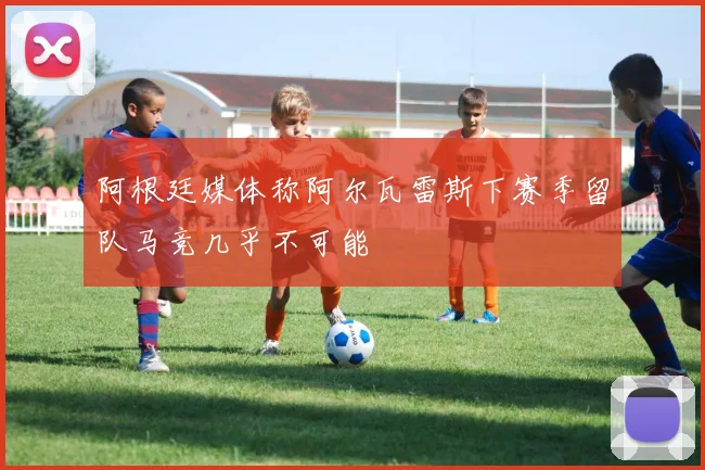阿根廷媒体称阿尔瓦雷斯下赛季留队马竞几乎不可能
