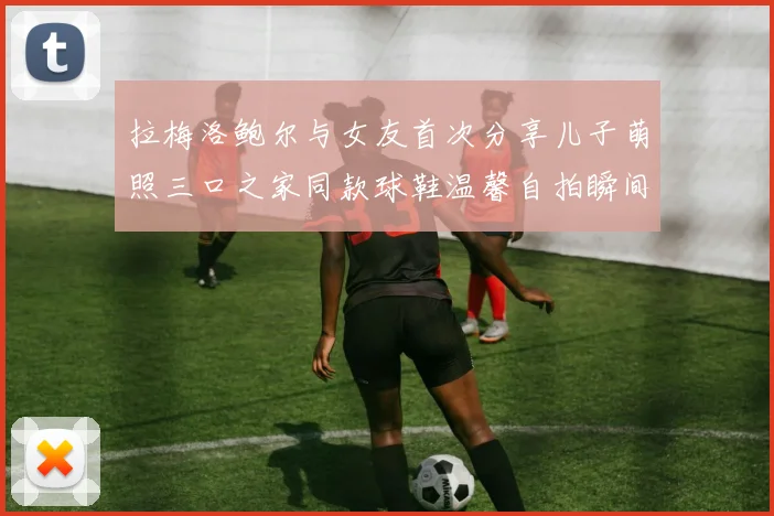 拉梅洛鲍尔与女友首次分享儿子萌照三口之家同款球鞋温馨自拍瞬间