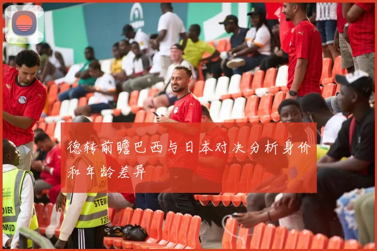 德转前瞻巴西与日本对决分析身价和年龄差异