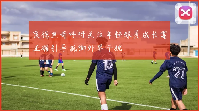 莫德里奇呼吁关注年轻球员成长需正确引导抵御外界干扰