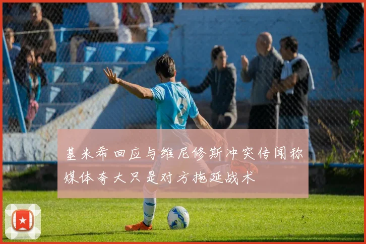 基米希回应与维尼修斯冲突传闻称媒体夸大只是对方拖延战术