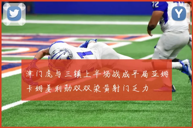 津门虎与三镇上半场战成平局亚姆卡姆姜利勋双双染黄射门乏力