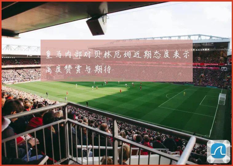 皇马内部对贝林厄姆近期态度表示高度赞赏与期待