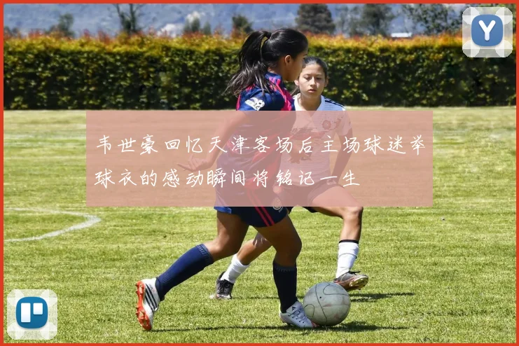 韦世豪回忆天津客场后主场球迷举球衣的感动瞬间将铭记一生