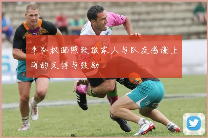 李弘权晒照致敬家人与队友感谢上海的支持与鼓励
