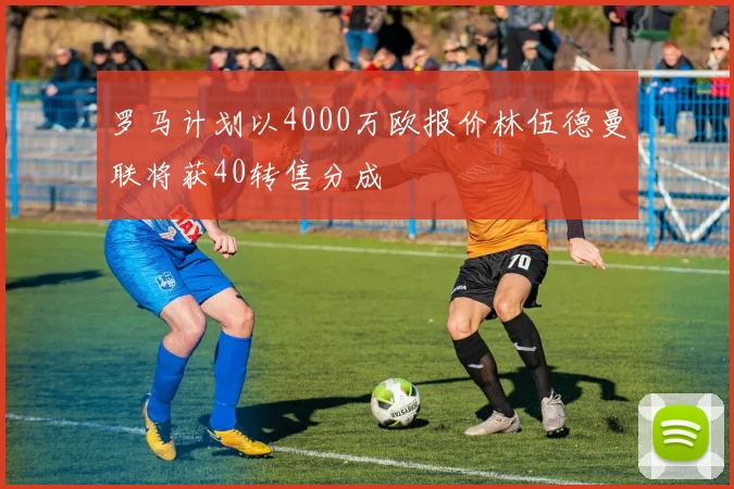 罗马计划以4000万欧报价林伍德曼联将获40转售分成